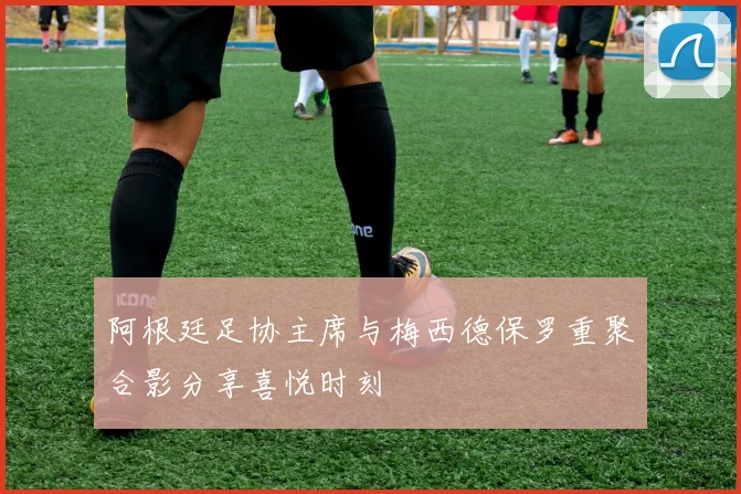 阿根廷足协主席与梅西德保罗重聚合影分享喜悦时刻