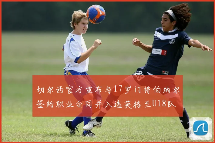 切尔西官方宣布与17岁门将伯纳尔签约职业合同并入选英格兰U18队