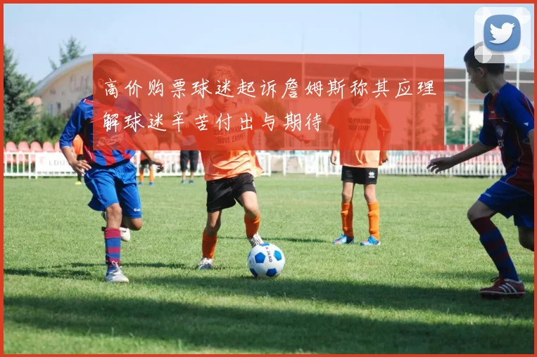 高价购票球迷起诉詹姆斯称其应理解球迷辛苦付出与期待
