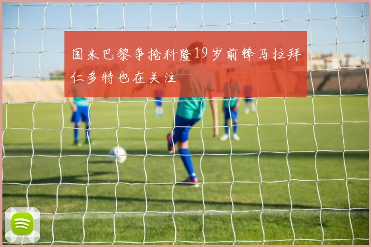 国米巴黎争抢科隆19岁前锋马拉拜仁多特也在关注