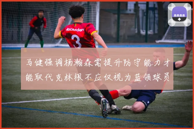 马健强调杨瀚森需提升防守能力才能取代克林根不应仅视为蓝领球员