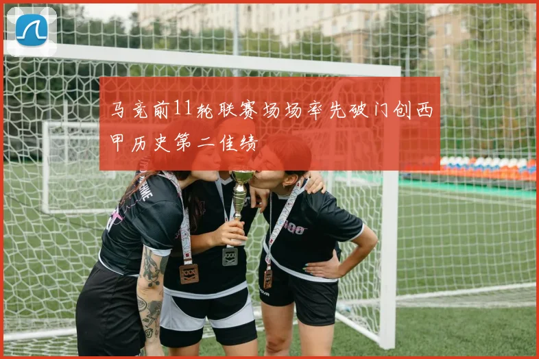 马竞前11轮联赛场场率先破门创西甲历史第二佳绩
