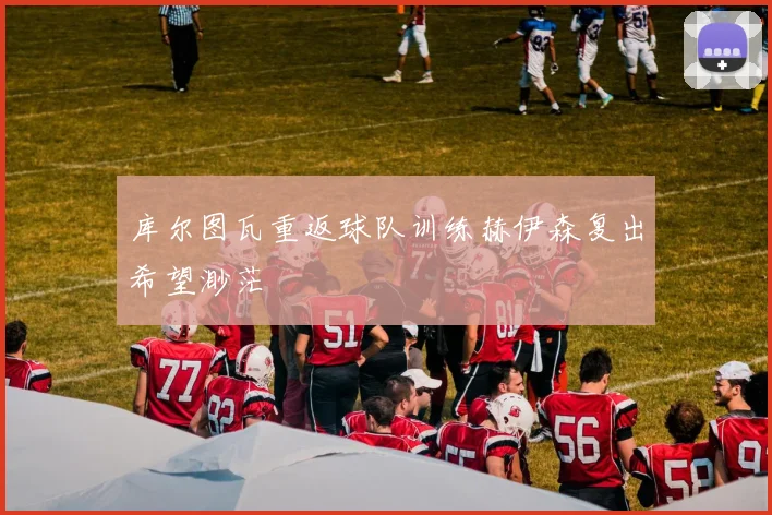 库尔图瓦重返球队训练赫伊森复出希望渺茫