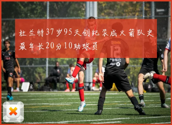 杜兰特37岁95天创纪录成火箭队史最年长20分10助球员