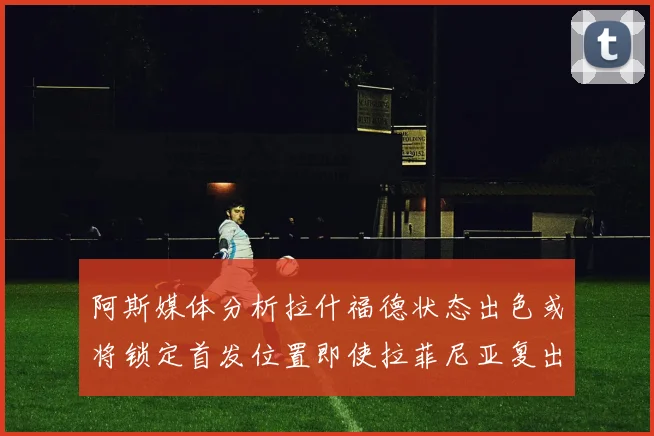 阿斯媒体分析拉什福德状态出色或将锁定首发位置即使拉菲尼亚复出