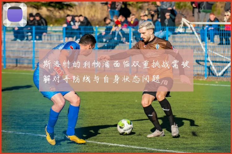 斯洛特的利物浦面临双重挑战需破解对手防线与自身状态问题