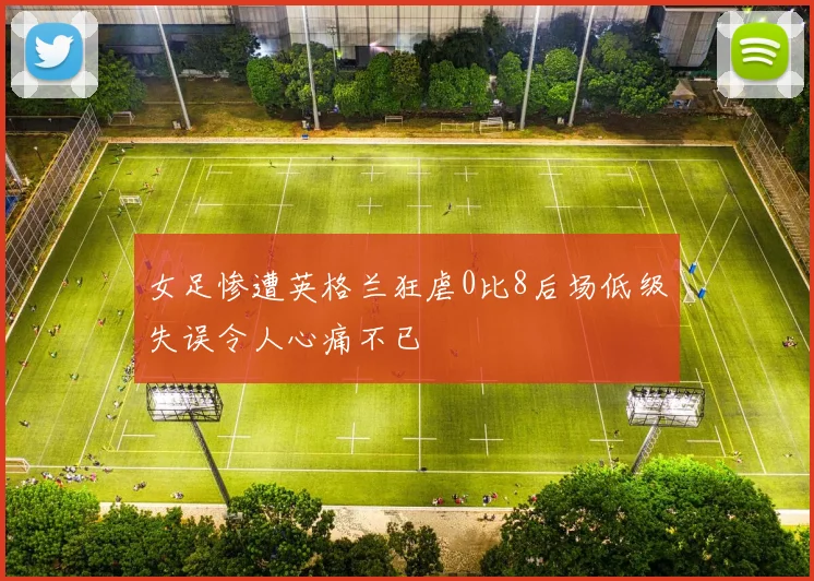 女足惨遭英格兰狂虐0比8后场低级失误令人心痛不已